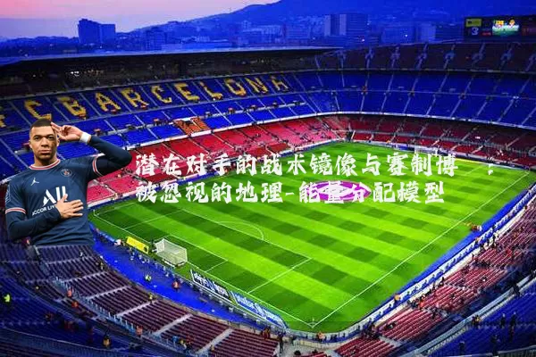 潜在对手的战术镜像与赛制博弈：被忽视的地理-能量分配模型